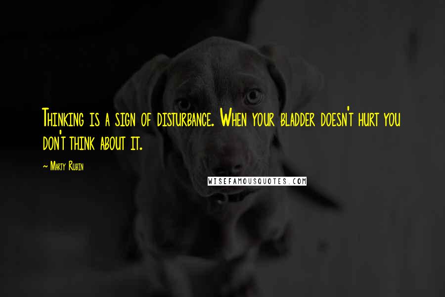 Marty Rubin Quotes: Thinking is a sign of disturbance. When your bladder doesn't hurt you don't think about it.