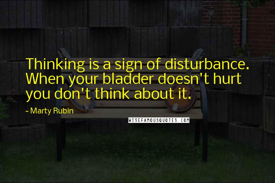 Marty Rubin Quotes: Thinking is a sign of disturbance. When your bladder doesn't hurt you don't think about it.