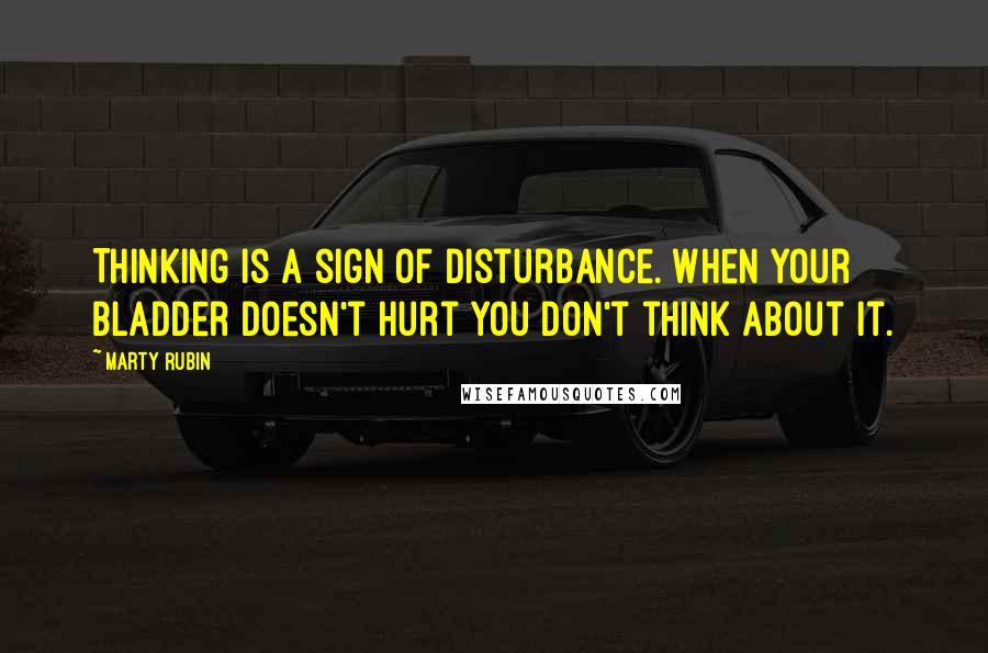 Marty Rubin Quotes: Thinking is a sign of disturbance. When your bladder doesn't hurt you don't think about it.