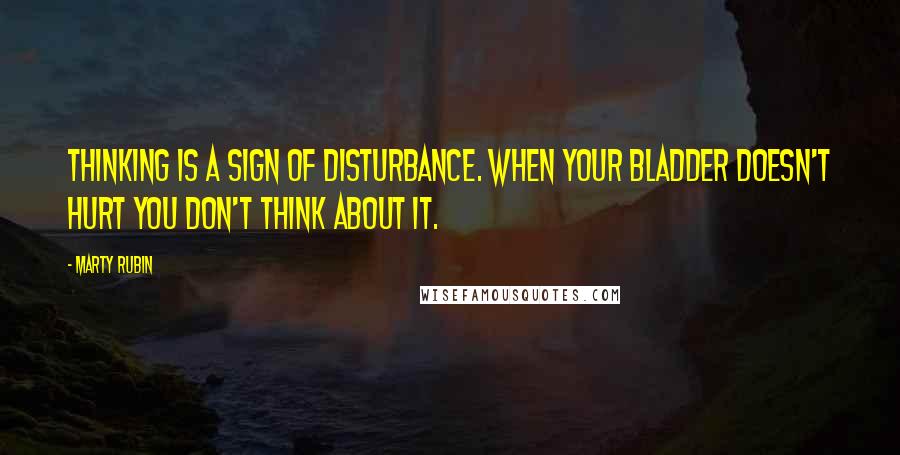 Marty Rubin Quotes: Thinking is a sign of disturbance. When your bladder doesn't hurt you don't think about it.