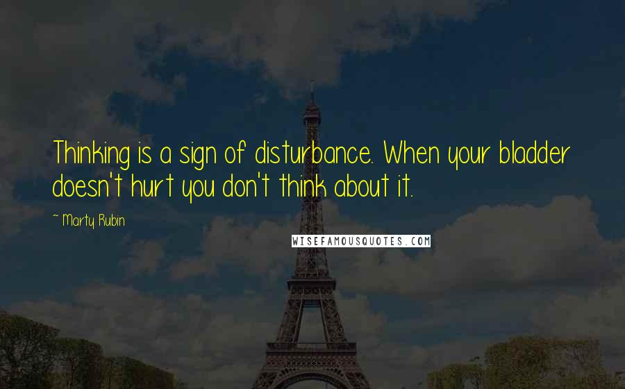 Marty Rubin Quotes: Thinking is a sign of disturbance. When your bladder doesn't hurt you don't think about it.