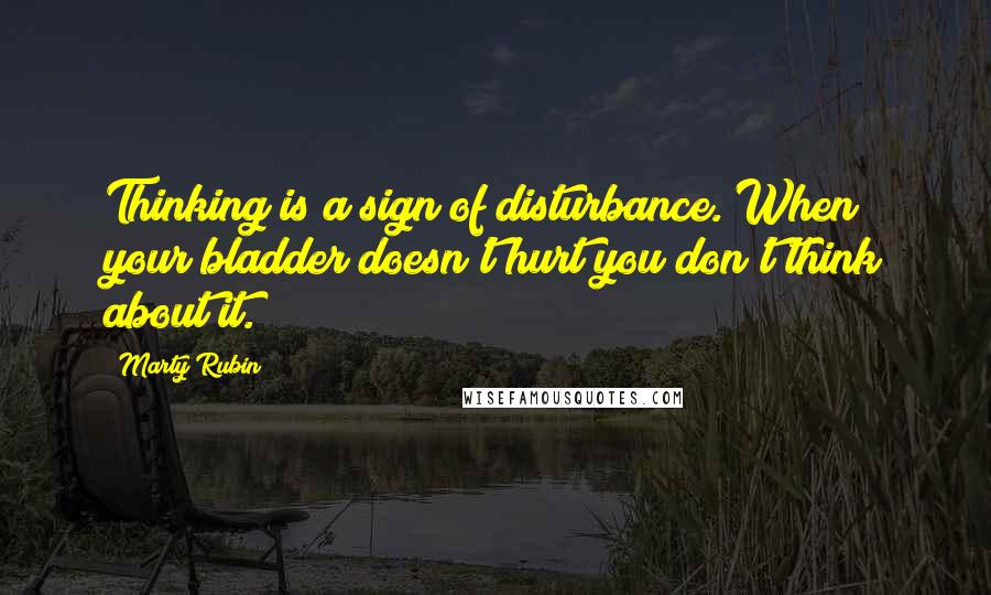 Marty Rubin Quotes: Thinking is a sign of disturbance. When your bladder doesn't hurt you don't think about it.