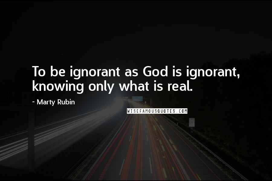 Marty Rubin Quotes: To be ignorant as God is ignorant, knowing only what is real.