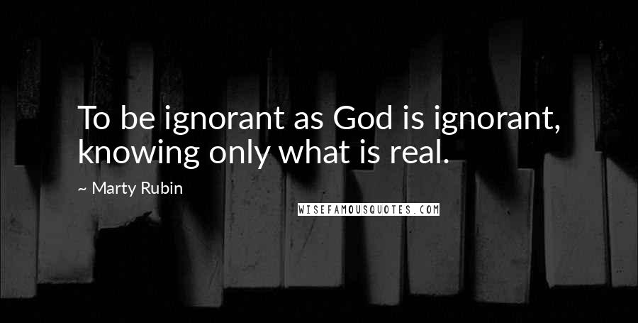 Marty Rubin Quotes: To be ignorant as God is ignorant, knowing only what is real.
