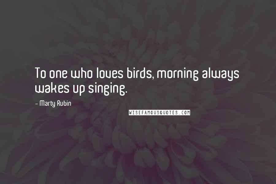 Marty Rubin Quotes: To one who loves birds, morning always wakes up singing.