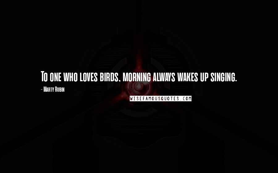 Marty Rubin Quotes: To one who loves birds, morning always wakes up singing.