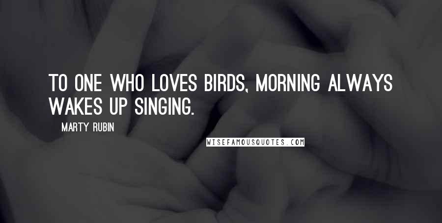 Marty Rubin Quotes: To one who loves birds, morning always wakes up singing.