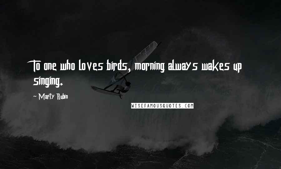 Marty Rubin Quotes: To one who loves birds, morning always wakes up singing.