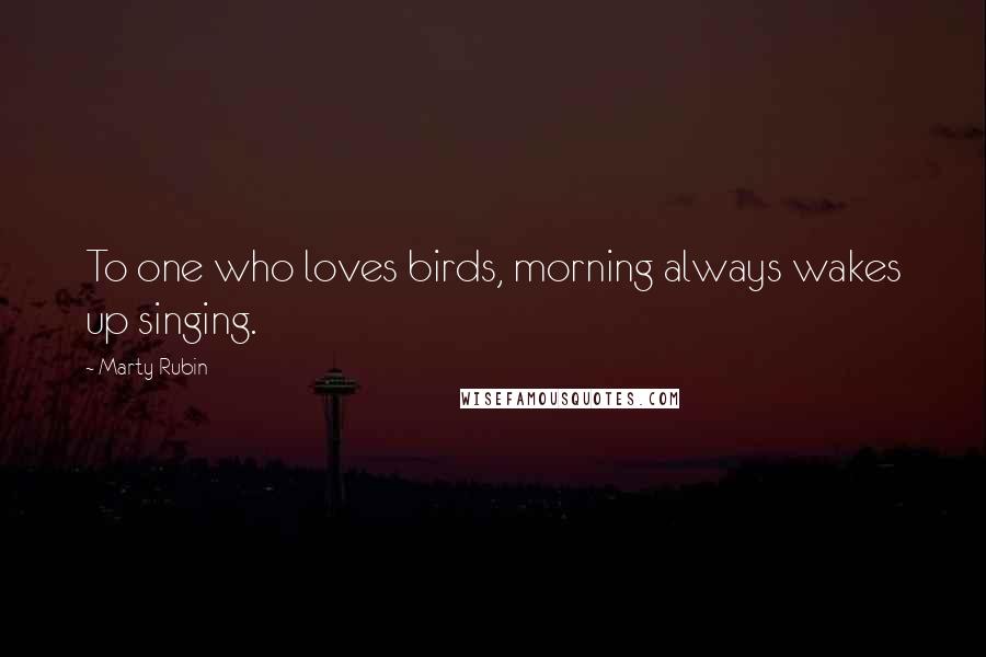 Marty Rubin Quotes: To one who loves birds, morning always wakes up singing.