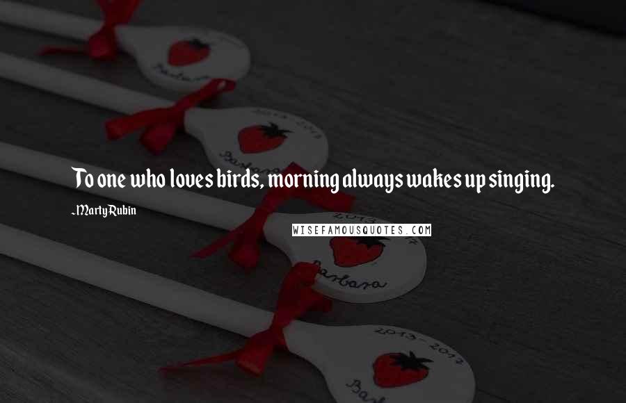 Marty Rubin Quotes: To one who loves birds, morning always wakes up singing.