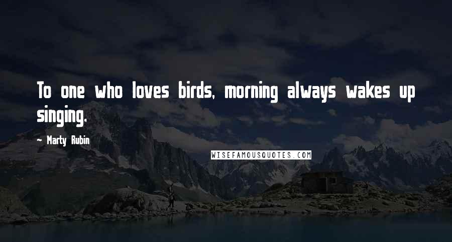 Marty Rubin Quotes: To one who loves birds, morning always wakes up singing.