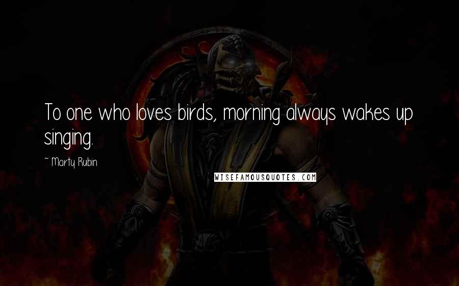 Marty Rubin Quotes: To one who loves birds, morning always wakes up singing.