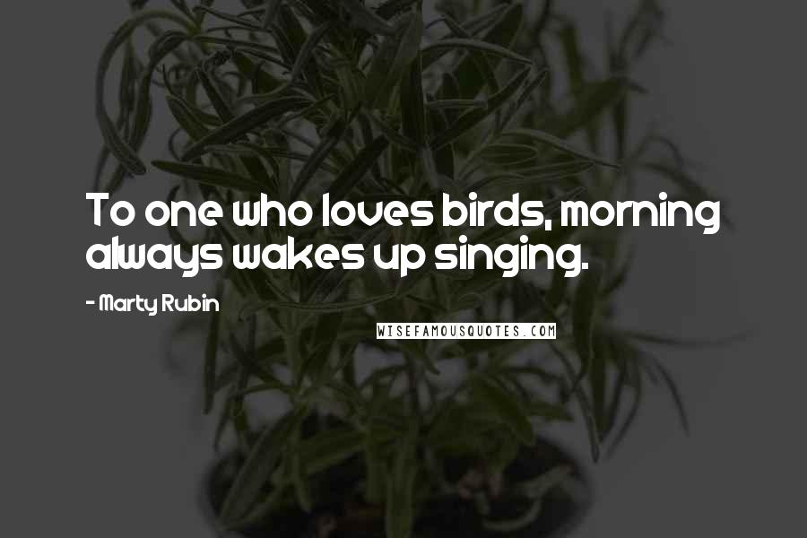 Marty Rubin Quotes: To one who loves birds, morning always wakes up singing.