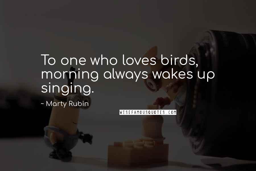 Marty Rubin Quotes: To one who loves birds, morning always wakes up singing.