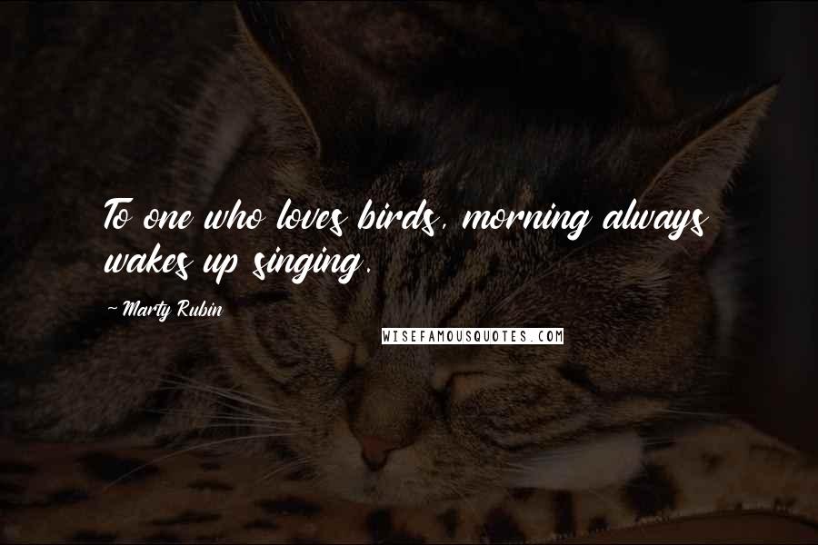 Marty Rubin Quotes: To one who loves birds, morning always wakes up singing.