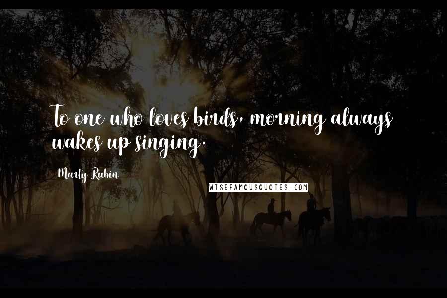 Marty Rubin Quotes: To one who loves birds, morning always wakes up singing.