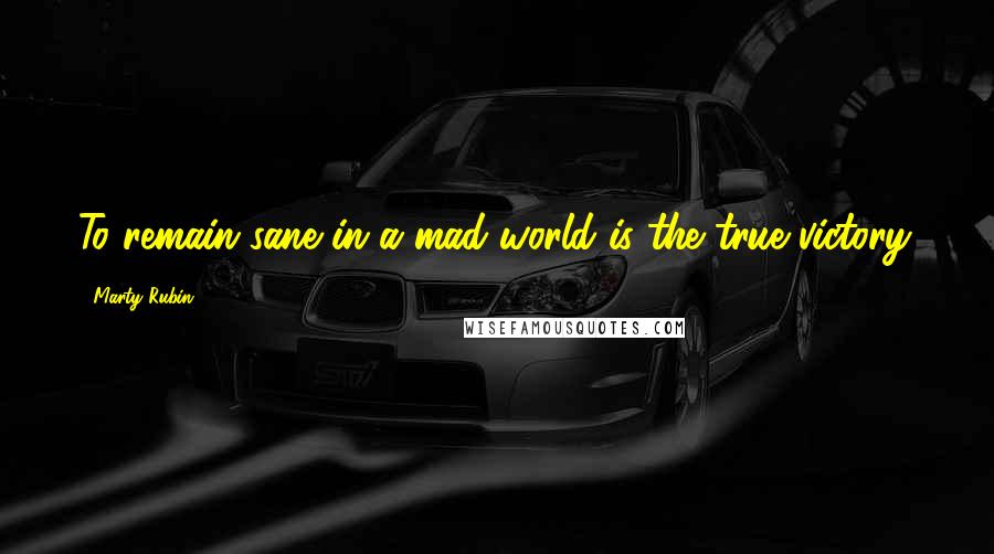 Marty Rubin Quotes: To remain sane in a mad world is the true victory.