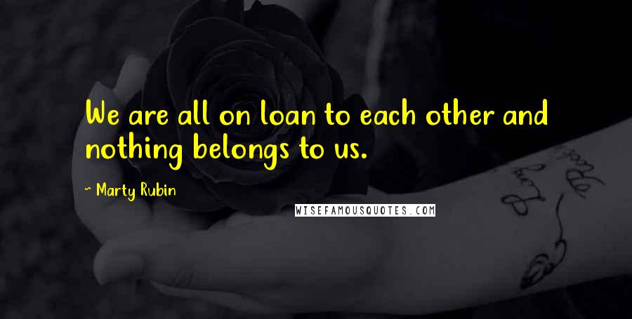 Marty Rubin Quotes: We are all on loan to each other and nothing belongs to us.