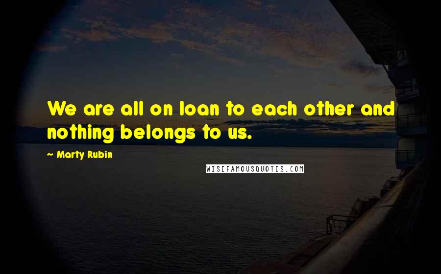 Marty Rubin Quotes: We are all on loan to each other and nothing belongs to us.