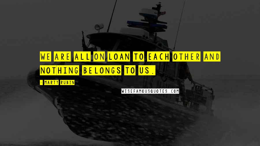 Marty Rubin Quotes: We are all on loan to each other and nothing belongs to us.
