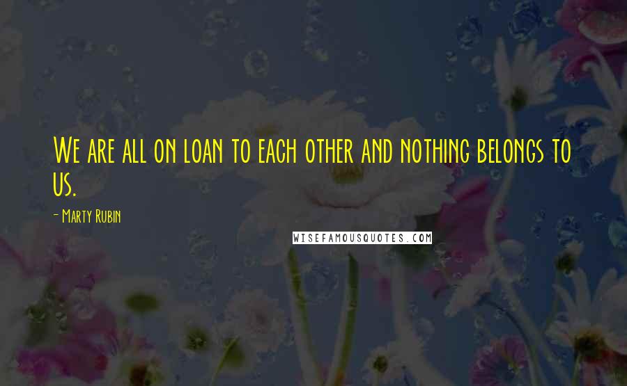 Marty Rubin Quotes: We are all on loan to each other and nothing belongs to us.