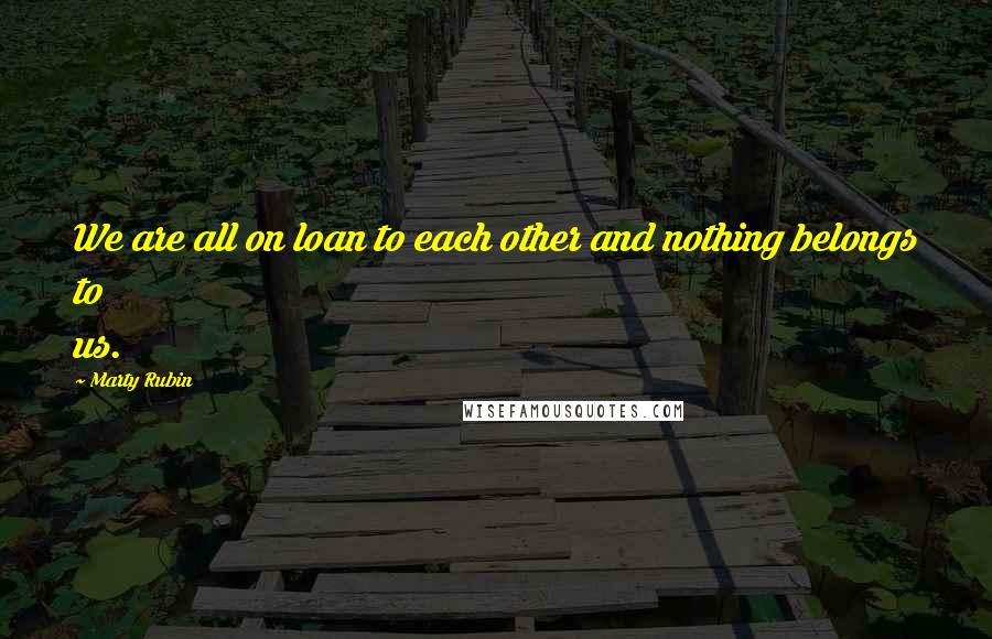 Marty Rubin Quotes: We are all on loan to each other and nothing belongs to us.