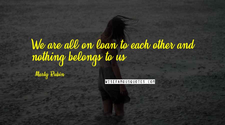 Marty Rubin Quotes: We are all on loan to each other and nothing belongs to us.