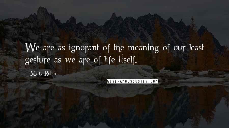 Marty Rubin Quotes: We are as ignorant of the meaning of our least gesture as we are of life itself.