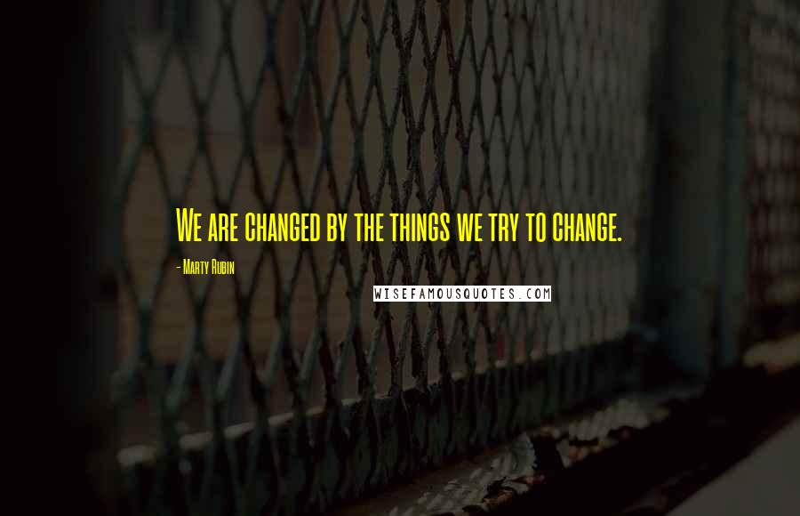 Marty Rubin Quotes: We are changed by the things we try to change.