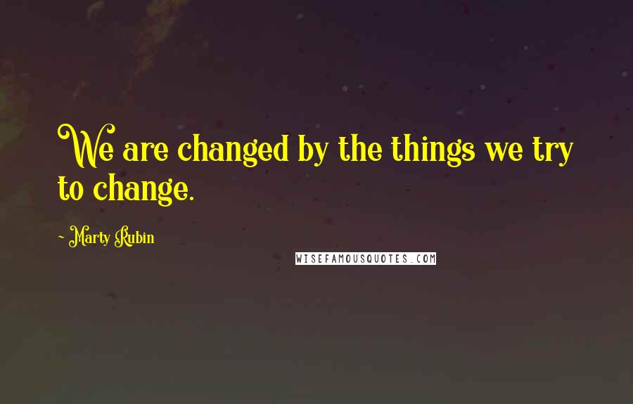 Marty Rubin Quotes: We are changed by the things we try to change.
