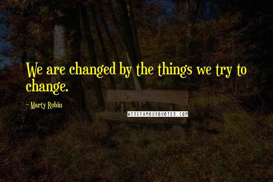 Marty Rubin Quotes: We are changed by the things we try to change.