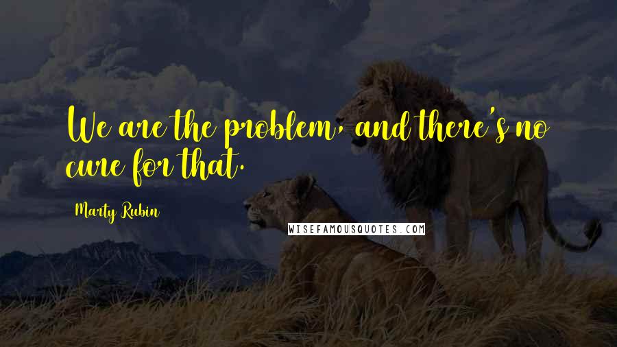 Marty Rubin Quotes: We are the problem, and there's no cure for that.