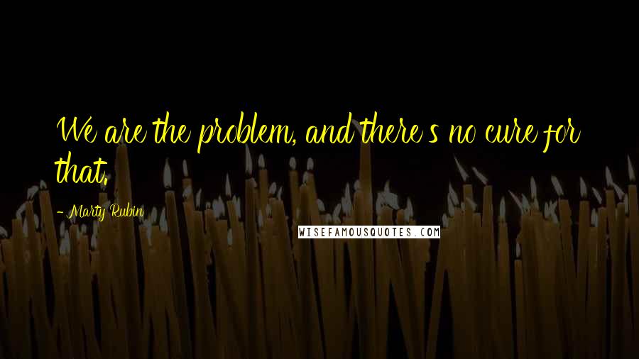 Marty Rubin Quotes: We are the problem, and there's no cure for that.