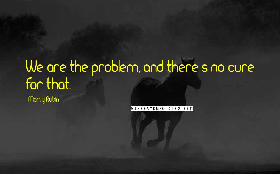 Marty Rubin Quotes: We are the problem, and there's no cure for that.