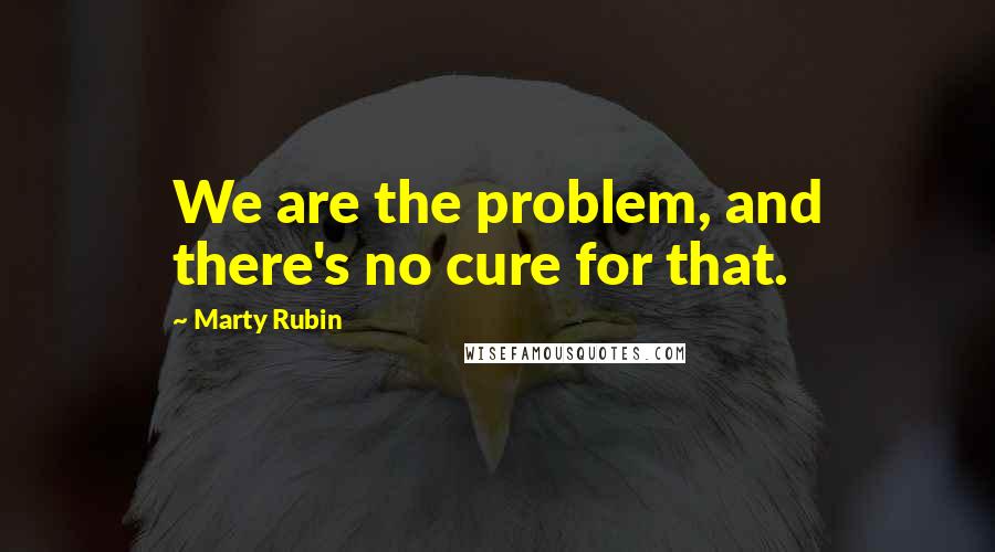 Marty Rubin Quotes: We are the problem, and there's no cure for that.
