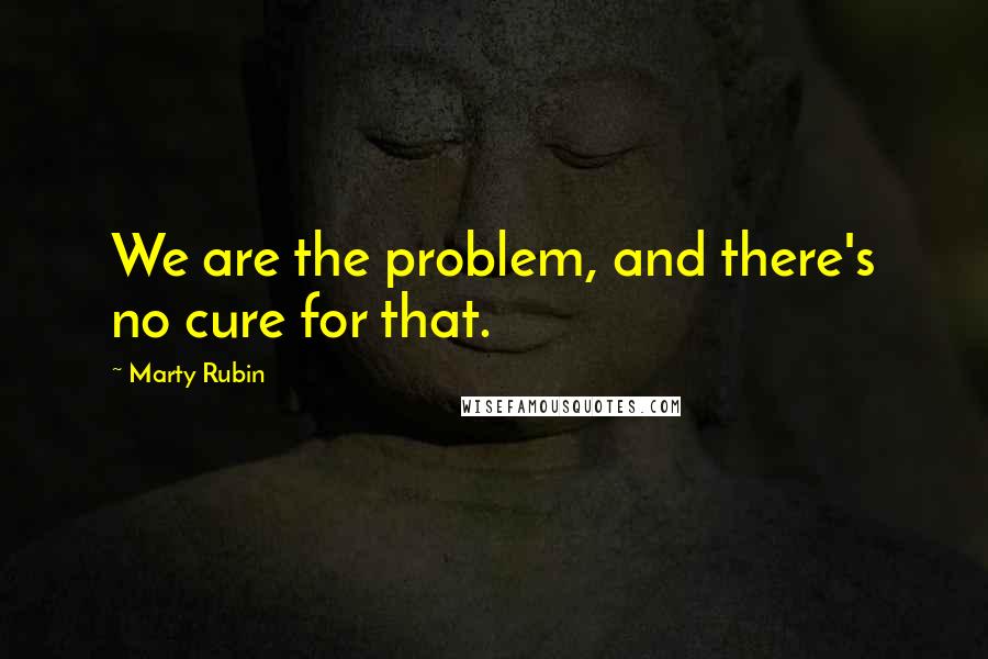 Marty Rubin Quotes: We are the problem, and there's no cure for that.