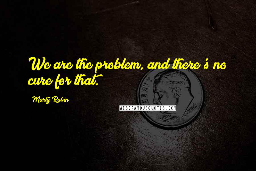 Marty Rubin Quotes: We are the problem, and there's no cure for that.