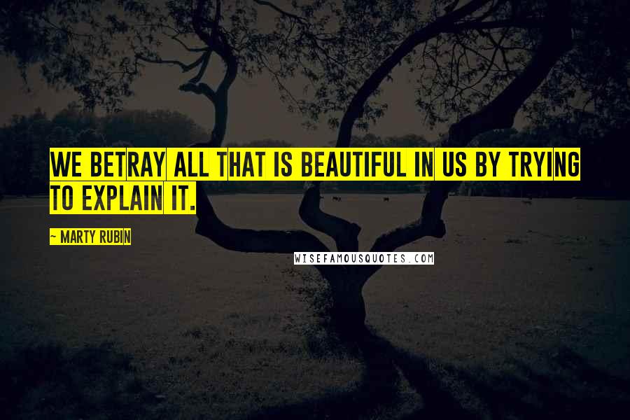 Marty Rubin Quotes: We betray all that is beautiful in us by trying to explain it.