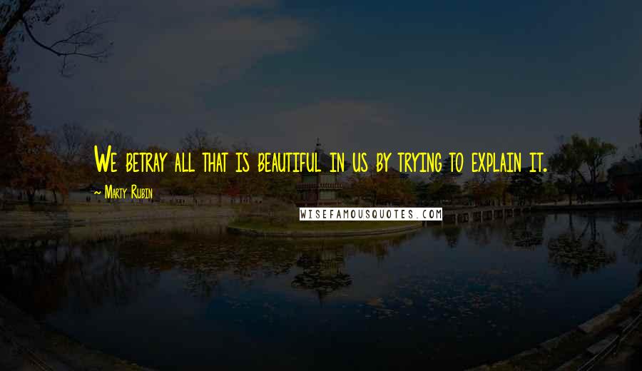 Marty Rubin Quotes: We betray all that is beautiful in us by trying to explain it.