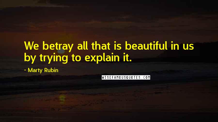 Marty Rubin Quotes: We betray all that is beautiful in us by trying to explain it.