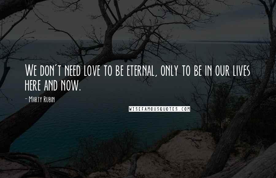 Marty Rubin Quotes: We don't need love to be eternal, only to be in our lives here and now.