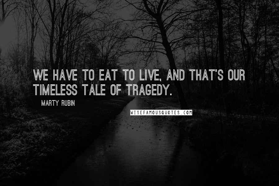 Marty Rubin Quotes: We have to eat to live, and that's our timeless tale of tragedy.