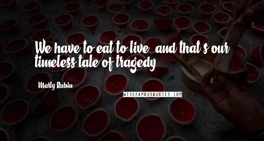 Marty Rubin Quotes: We have to eat to live, and that's our timeless tale of tragedy.