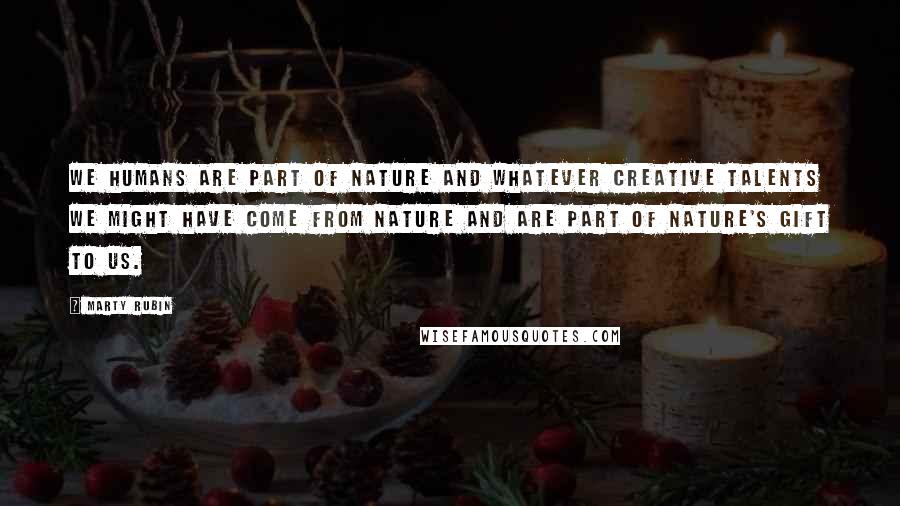 Marty Rubin Quotes: We humans are part of nature and whatever creative talents we might have come from nature and are part of nature's gift to us.