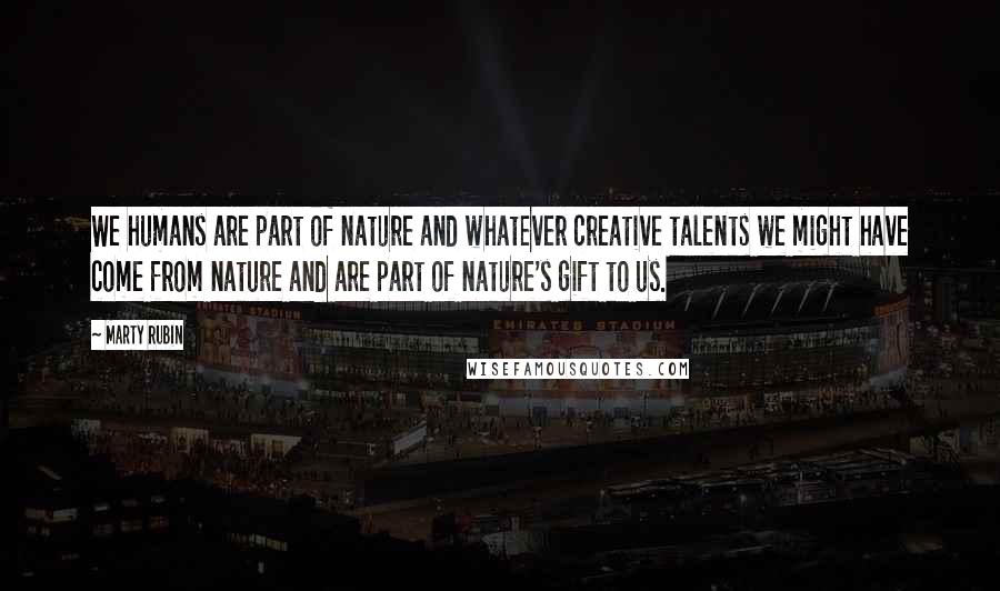 Marty Rubin Quotes: We humans are part of nature and whatever creative talents we might have come from nature and are part of nature's gift to us.