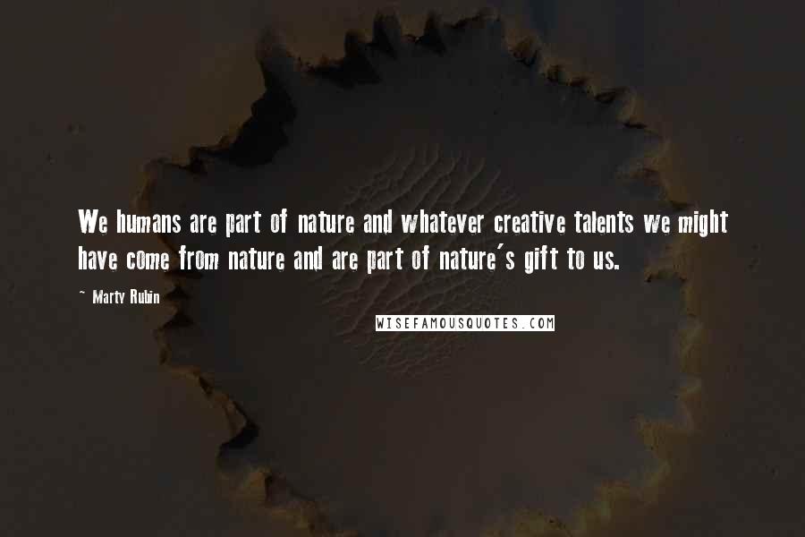 Marty Rubin Quotes: We humans are part of nature and whatever creative talents we might have come from nature and are part of nature's gift to us.