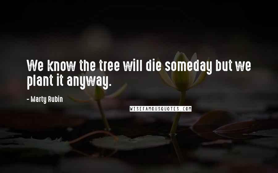 Marty Rubin Quotes: We know the tree will die someday but we plant it anyway.