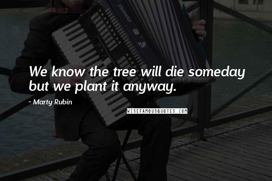 Marty Rubin Quotes: We know the tree will die someday but we plant it anyway.