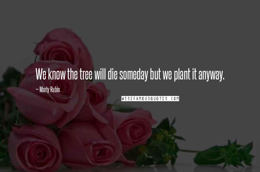 Marty Rubin Quotes: We know the tree will die someday but we plant it anyway.