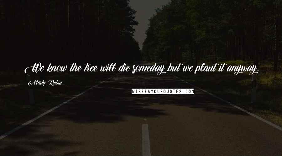 Marty Rubin Quotes: We know the tree will die someday but we plant it anyway.